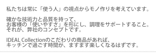 私たちは常に「使う人」の視点からモノ作りを考えています。確かな技術力と品質を持って、お客様の「使いやすさ」を形にし、調理をサポートすること。それが、弊社のコンセプトです。IDEAL Collection(アイデアル コレクション)のこだわりの商品があれば、キッチンで過ごす時間が、ますます楽しくなるはずです。